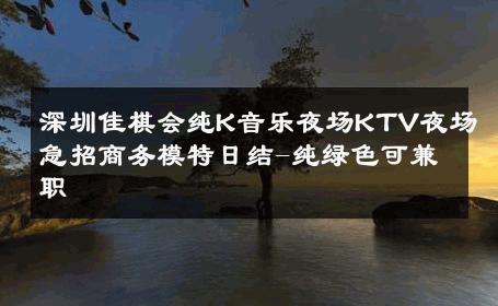 深圳佳棋会纯K音乐夜场KTV夜场急招商务模特日结-纯绿色可兼职 