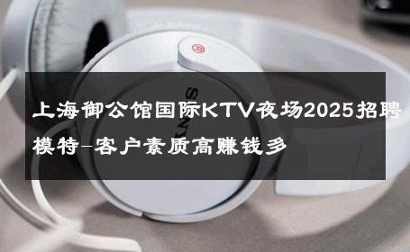 上海御公馆国际KTV夜场2025招聘模特-客户素质高赚钱多 