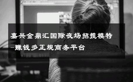 嘉兴金鼎汇国际夜场招揽模特-赚钱多正规商务平台 