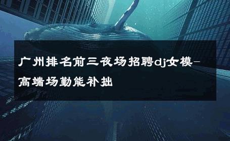 广州排名前三夜场招聘dj女模-高端场勤能补拙 