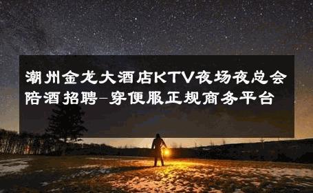 潮州金龙大酒店KTV夜场夜总会陪酒招聘-穿便服正规商务平台 