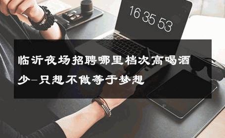 临沂夜场招聘哪里档次高喝酒少-只想不做等于梦想 
