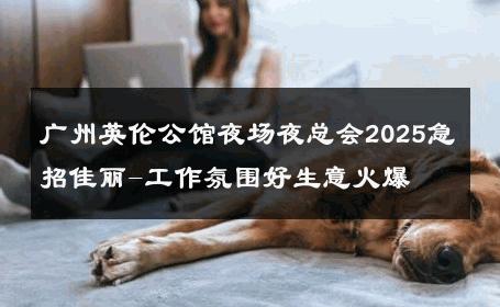 广州英伦公馆夜场夜总会2025急招佳丽-工作氛围好生意火爆 