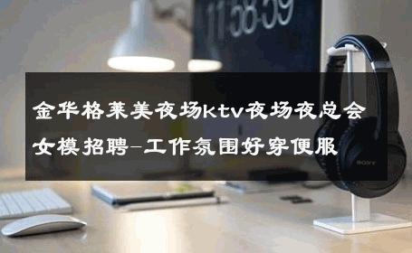 金华格莱美夜场ktv夜场夜总会女模招聘-工作氛围好穿便服 