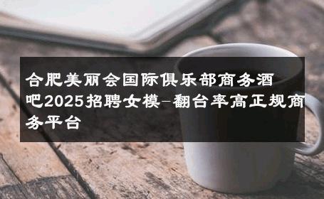 合肥美丽会国际俱乐部商务酒吧2025招聘女模-翻台率高正规商务平台 