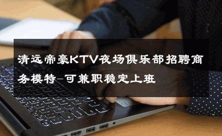 清远帝豪KTV夜场俱乐部招聘商务模特-可兼职稳定上班 
