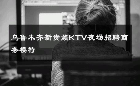 乌鲁木齐新贵族KTV夜场招聘商务模特 