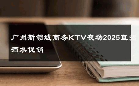 广州新领域商务KTV夜场2025直招酒水促销 