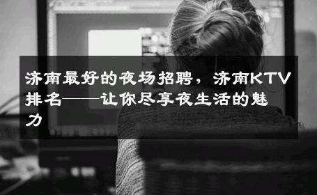 济南最好的夜场招聘，济南KTV排名——让你尽享夜生活的魅力