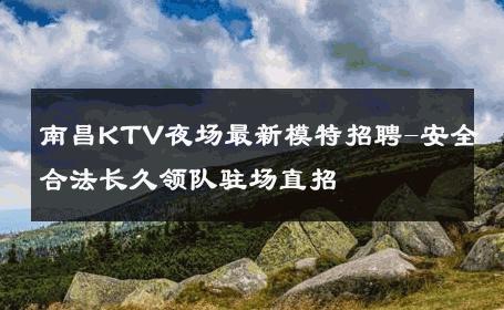 南昌KTV夜场最新模特招聘-安全合法长久领队驻场直招 