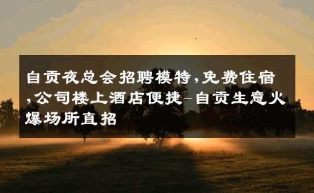 自贡夜总会招聘模特,免费住宿,公司楼上酒店便捷-自贡生意火爆场所直招