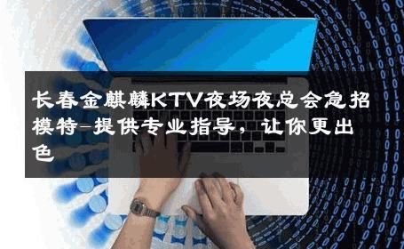 长春金麒麟KTV夜场夜总会急招模特-提供专业指导，让你更出色 
