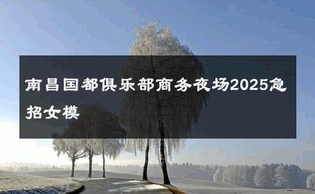 南昌国都俱乐部商务夜场2025急招女模 