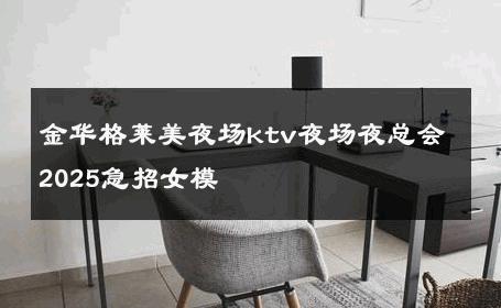 金华格莱美夜场ktv夜场夜总会2025急招女模 