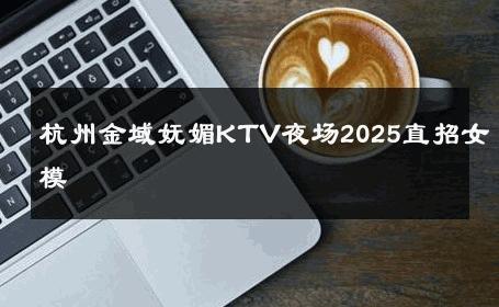 杭州金域妩媚KTV夜场2025直招女模 
