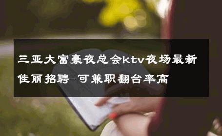 三亚大富豪夜总会ktv夜场最新佳丽招聘-可兼职翻台率高 