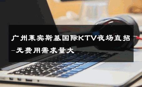 广州莱宾斯基国际KTV夜场直招-无费用需求量大 