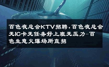 百色夜总会KTV招聘,百色夜总会无IC卡无任务好上班无压力-百色生意火爆场所直招