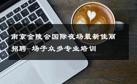 南京金陵会国际夜场最新佳丽招聘-场子众多专业培训 