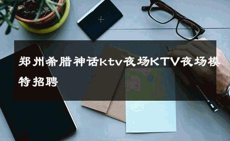 郑州希腊神话ktv夜场KTV夜场模特招聘 