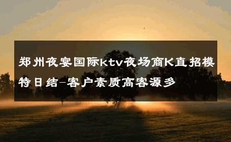 郑州夜宴国际ktv夜场商K直招模特日结-客户素质高客源多 