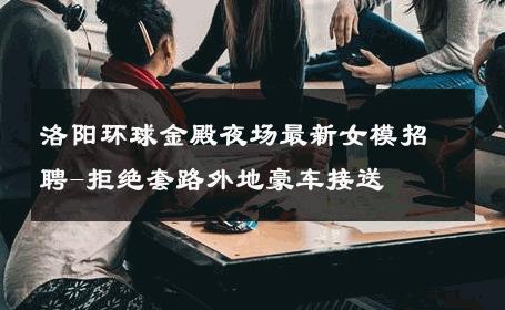 洛阳环球金殿夜场最新女模招聘-拒绝套路外地豪车接送 