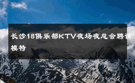 长沙18俱乐部KTV夜场夜总会聘请模特 