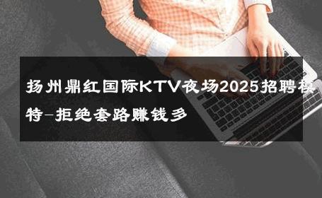 扬州鼎红国际KTV夜场2025招聘模特-拒绝套路赚钱多 