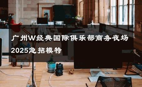 广州W经典国际俱乐部商务夜场2025急招模特 