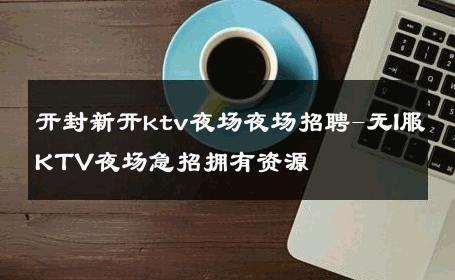 开封新开ktv夜场夜场招聘-无I服KTV夜场急招拥有资源 