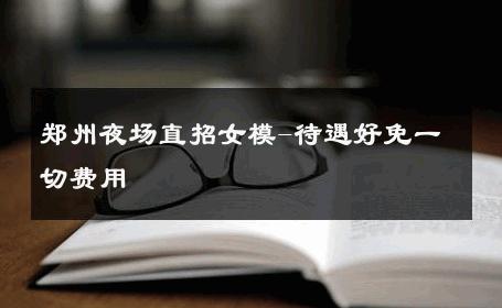 郑州夜场直招女模-待遇好免一切费用 
