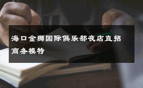 海口金狮国际俱乐部夜店直招商务模特 