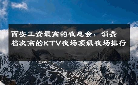西安工资最高的夜总会，消费档次高的KTV夜场顶级夜场排行 