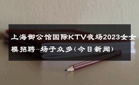 上海御公馆国际KTV夜场2023女女模招聘-场子众多(今日新闻) 