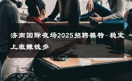 济南国际夜场2025招聘模特-稳定上班赚钱多 