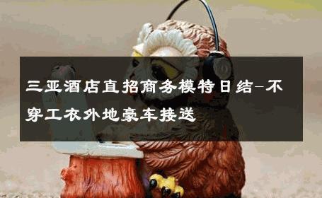 三亚酒店直招商务模特日结-不穿工衣外地豪车接送 