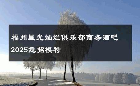 福州星光灿烂俱乐部商务酒吧2025急招模特 