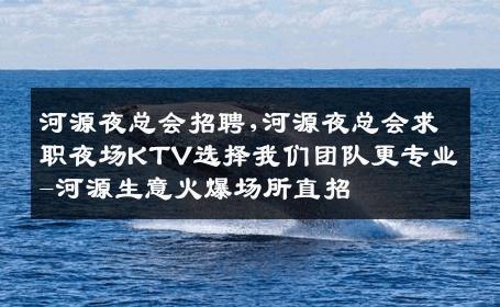 河源夜总会招聘,河源夜总会求职夜场KTV选择我们团队更专业-河源生意火爆场所直招