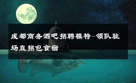 成都商务酒吧招聘模特-领队驻场直招包食宿 