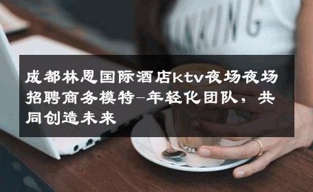 成都林恩国际酒店ktv夜场夜场招聘商务模特-年轻化团队，共同创造未来 