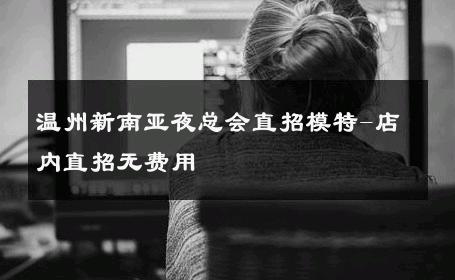 温州新南亚夜总会直招模特-店内直招无费用 