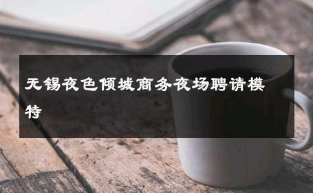 无锡夜色倾城商务夜场聘请模特 