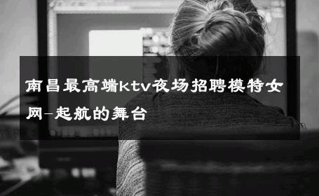 南昌最高端ktv夜场招聘模特女网-起航的舞台 