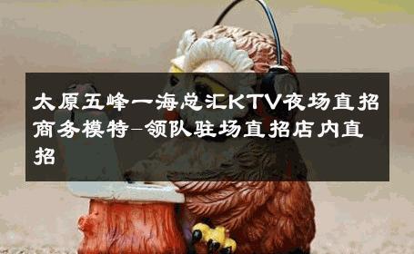 太原五峰一海总汇KTV夜场直招商务模特-领队驻场直招店内直招 