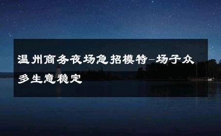温州商务夜场急招模特-场子众多生意稳定 