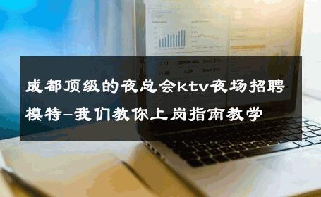 成都顶级的夜总会ktv夜场招聘模特-我们教你上岗指南教学 