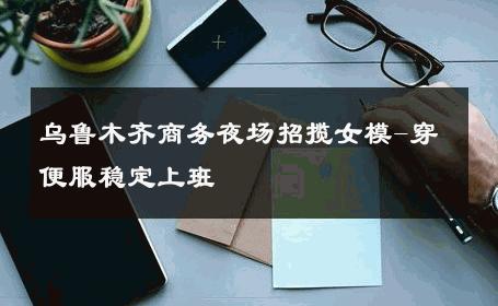乌鲁木齐商务夜场招揽女模-穿便服稳定上班 