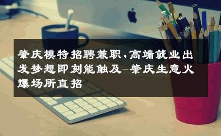 肇庆模特招聘兼职,高端就业出发梦想即刻能触及-肇庆生意火爆场所直招