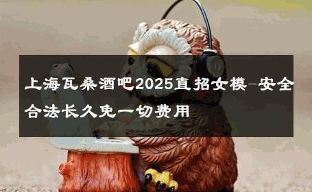 上海瓦桑酒吧2025直招女模-安全合法长久免一切费用 