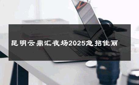 昆明云鼎汇夜场2025急招佳丽 